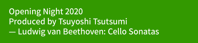 Opening Night 2020 Produced by Tsuyoshi Tsutsumi — Ludwig van Beethoven: Cello Sonatas