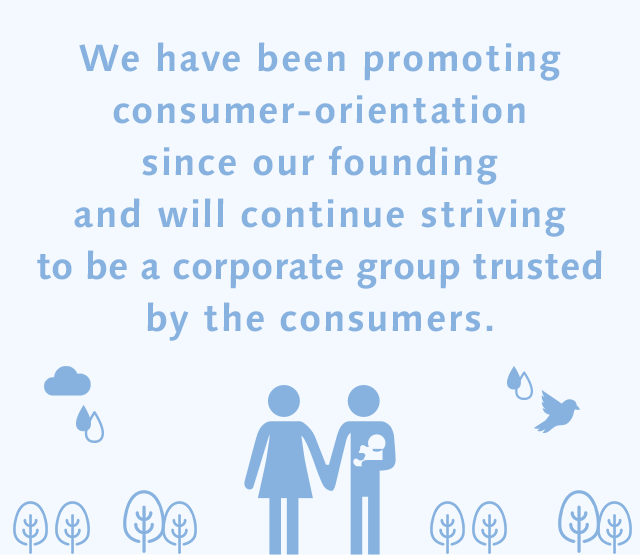 We have been promoting consumer-orientation since our founding and will continue striving to be a corporate group trusted by the consumers.