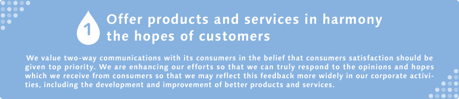 1 Offer products and services in harmony the hopes of customers  We value two-way communications with its consumers in the belief that consumers satisfaction should be given top priority. We are enhancing our efforts so that we can truly respond to the opinions and hopes which we receive from consumers so that we may reflect this feedback more widely in our corporate activities, including the development and improvement of better products and services.