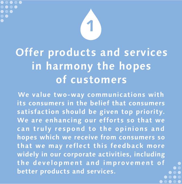 1 Offer products and services in harmony the hopes of customers  We value two-way communications with its consumers in the belief that consumers satisfaction should be given top priority. We are enhancing our efforts so that we can truly respond to the opinions and hopes which we receive from consumers so that we may reflect this feedback more widely in our corporate activities, including the development and improvement of better products and services.