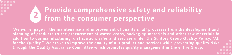 2 Provide comprehensive safety and reliability from the consumer  We will engage in the maintenance and improvement of quality in all processes from the development and planning of products to the procurement of water, crops, packaging materials and other raw materials in addition to our manufacturing, distribution, sales and services under the Suntory Group Quality Policy, “All for the Quality.” We strive to improve the quality of our product and services while preventing quality risks through the Quality Assurance Committee which promotes quality management in the entire Group.