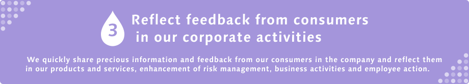 3 Reflect feedback from consumers in our corporate activities  We quickly share precious information and feedback from our consumers in the company and reflect them in our products and services, enhancement of risk management, business activities and employee action.