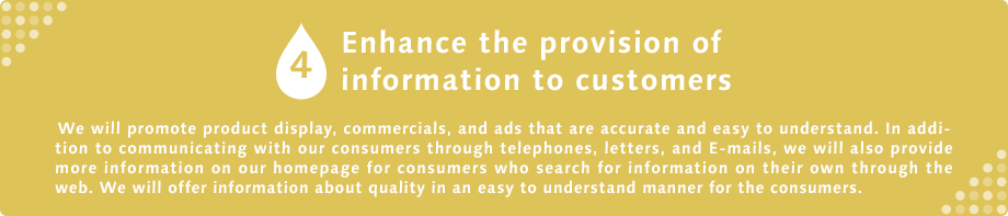 4 Enhance the provision of information to customers  We will promote product display, commercials, and ads that are accurate and easy to understand. In addition to communicating with our consumers through telephones, letters, and E-mails, we will also provide more information on our homepage for consumers who search for information on their own through the web. We will offer information about quality in an easy to understand manner for the consumers.