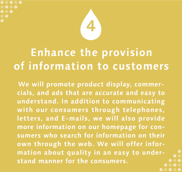 4 Enhance the provision of information to customers  We will promote product display, commercials, and ads that are accurate and easy to understand. In addition to communicating with our consumers through telephones, letters, and E-mails, we will also provide more information on our homepage for consumers who search for information on their own through the web. We will offer information about quality in an easy to understand manner for the consumers.