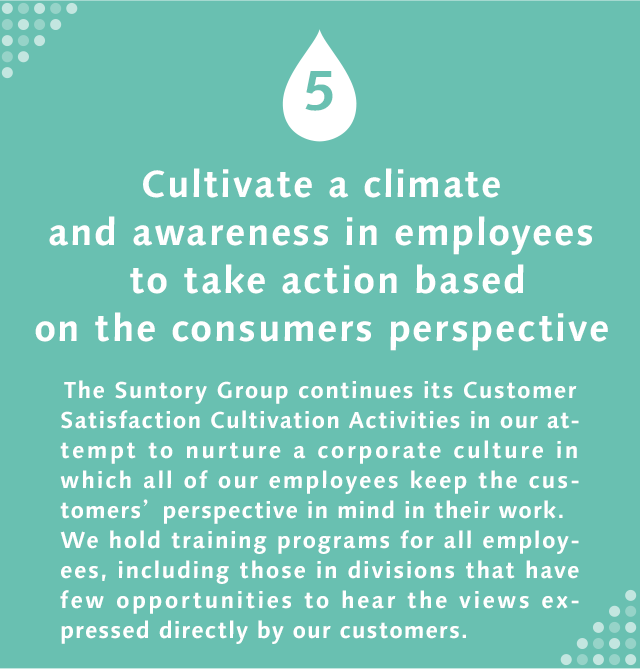5 Cultivate a climate and awareness in employees to take action based on the consumers perspective  The Suntory Group continues its Customer Satisfaction Cultivation Activities in our attempt to nurture a corporate culture in which all of our employees keep the customers’ perspective in mind in their work. We hold training programs for all employees, including those in divisions that have few opportunities to hear the views expressed directly by our customers.