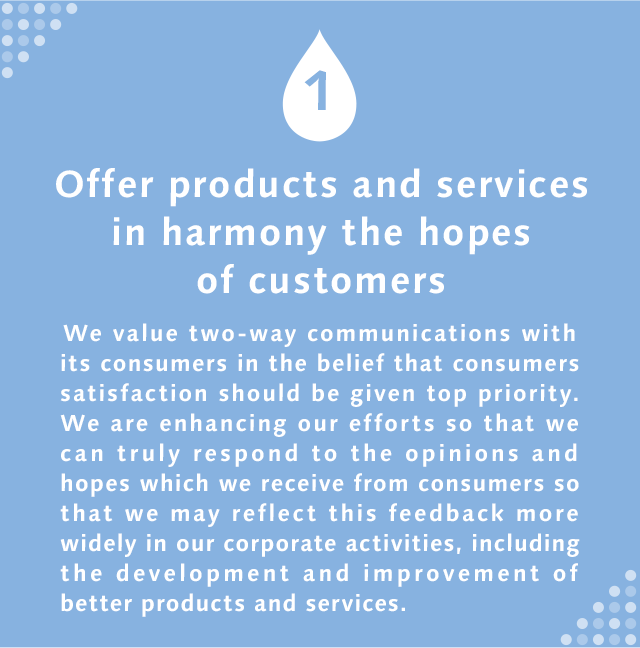 1 Offer products and services in harmony the hopes of customers We value two-way communications with its consumers in the belief that consumers satisfaction should be given top priority. We are enhancing our efforts so that we can truly respond to the opinions and hopes which we receive from consumers so that we may reflect this feedback more widely in our corporate activities, including the development and improvement of better products and services.