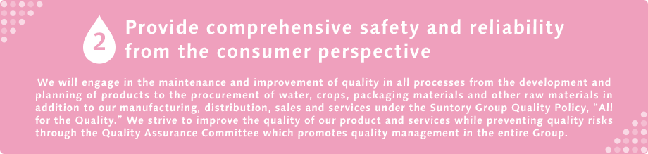 2 Provide comprehensive safety and reliability from the consumer We will engage in the maintenance and improvement of quality in all processes from the development and planning of products to the procurement of water, crops, packaging materials and other raw materials in addition to our manufacturing, distribution, sales and services under the Suntory Group Quality Policy, “All for the Quality.” We strive to improve the quality of our product and services while preventing quality risks through the Quality Assurance Committee which promotes quality management in the entire Group.