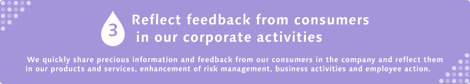 3 Reflect feedback from consumers in our corporate activities We quickly share precious information and feedback from our consumers in the company and reflect them in our products and services, enhancement of risk management, business activities and employee action.