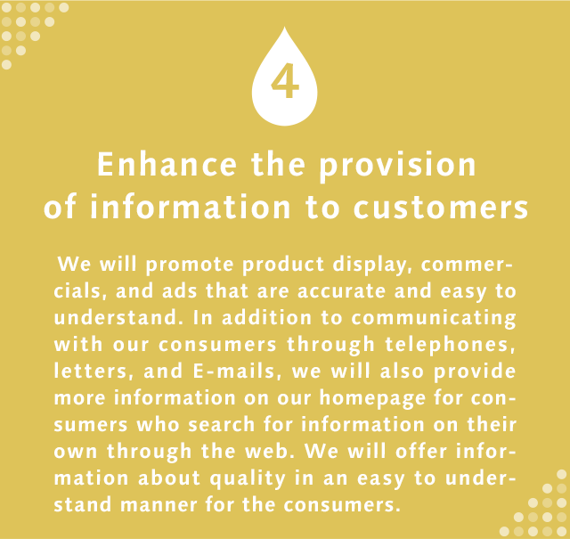 4 Enhance the provision of information to customers We will promote product display, commercials, and ads that are accurate and easy to understand. In addition to communicating with our consumers through telephones, letters, and E-mails, we will also provide more information on our homepage for consumers who search for information on their own through the web. We will offer information about quality in an easy to understand manner for the consumers.