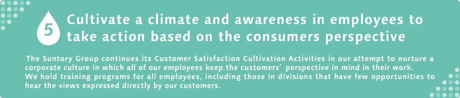 5 Cultivate a climate and awareness in employees to take action based on the consumers perspective The Suntory Group continues its Customer Satisfaction Cultivation Activities in our attempt to nurture a corporate culture in which all of our employees keep the customers’ perspective in mind in their work. We hold training programs for all employees, including those in divisions that have few opportunities to hear the views expressed directly by our customers.