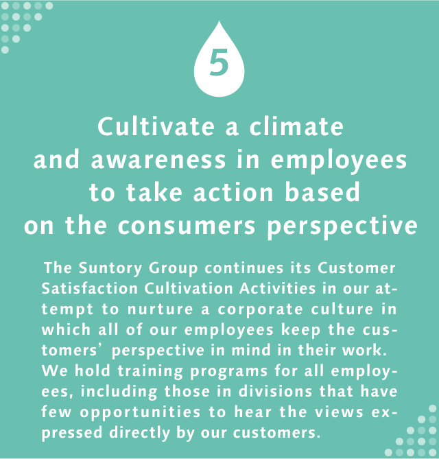 5 Cultivate a climate and awareness in employees to take action based on the consumers perspective The Suntory Group continues its Customer Satisfaction Cultivation Activities in our attempt to nurture a corporate culture in which all of our employees keep the customers’ perspective in mind in their work. We hold training programs for all employees, including those in divisions that have few opportunities to hear the views expressed directly by our customers.