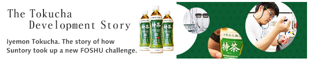 The Tokucha Development Story  Delicious, healthy, Japanese tea. Iyemon Tokucha. The story of how Suntory took up a new FOSHU challenge after having created a variety of products born from its original polyphenol research.