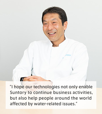 I hope our technologies not only enable 
Suntory to continue business activities, 
but also help people around the world 
affected by water-related issues.